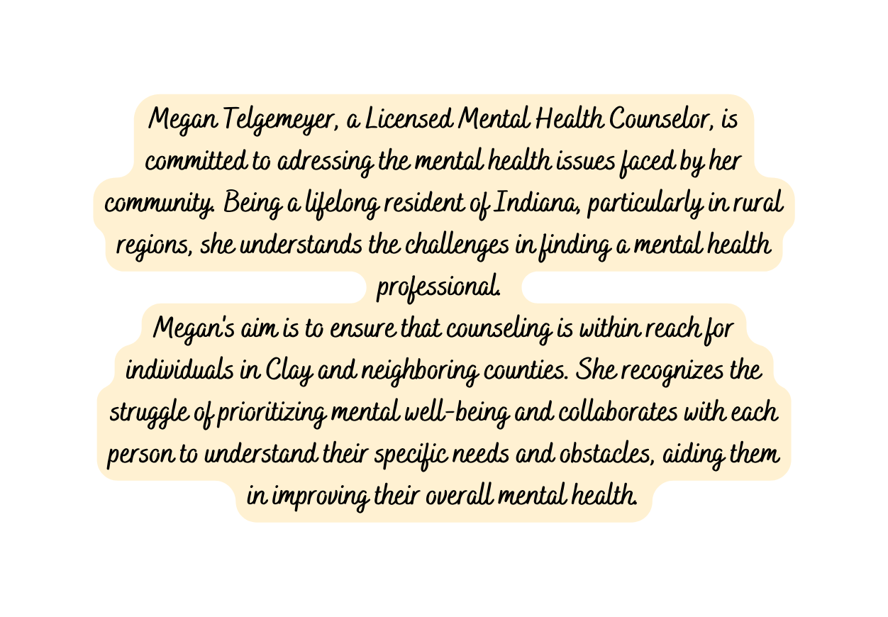 Megan Telgemeyer a Licensed Mental Health Counselor is committed to adressing the mental health issues faced by her community Being a lifelong resident of Indiana particularly in rural regions she understands the challenges in finding a mental health professional Megan s aim is to ensure that counseling is within reach for individuals in Clay and neighboring counties She recognizes the struggle of prioritizing mental well being and collaborates with each person to understand their specific needs and obstacles aiding them in improving their overall mental health